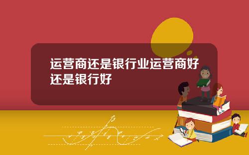 运营商还是银行业运营商好还是银行好