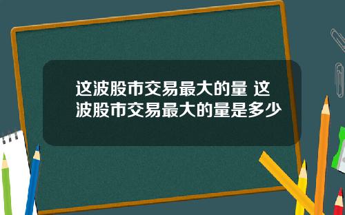 这波股市交易最大的量 这波股市交易最大的量是多少