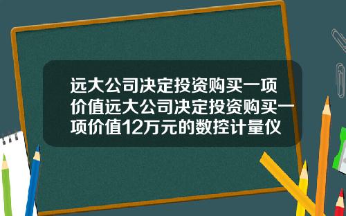 远大公司决定投资购买一项价值远大公司决定投资购买一项价值12万元的数控计量仪器