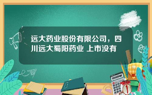 远大药业股份有限公司，四川远大蜀阳药业 上市没有