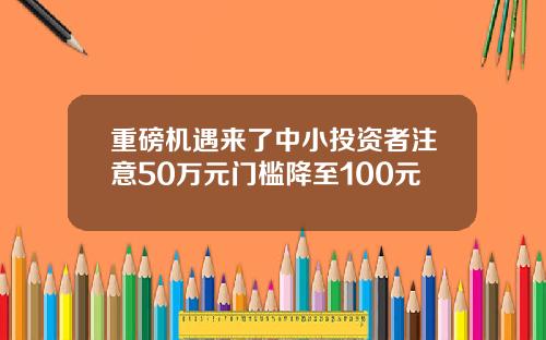 重磅机遇来了中小投资者注意50万元门槛降至100元