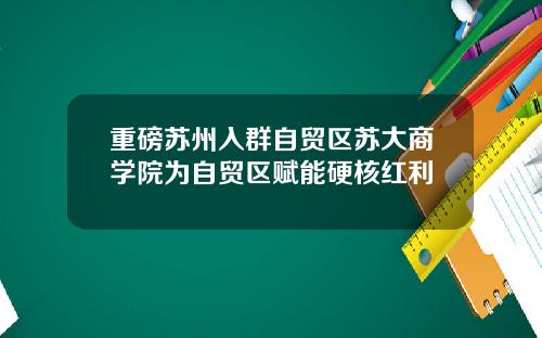 重磅苏州入群自贸区苏大商学院为自贸区赋能硬核红利