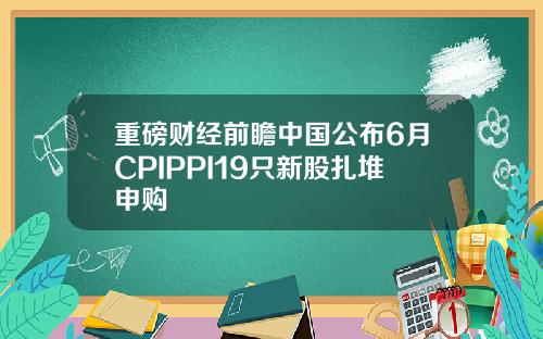 重磅财经前瞻中国公布6月CPIPPI19只新股扎堆申购
