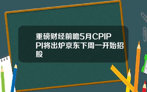重磅财经前瞻5月CPIPPI将出炉京东下周一开始招股