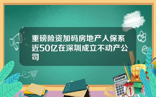 重磅险资加码房地产人保系近50亿在深圳成立不动产公司