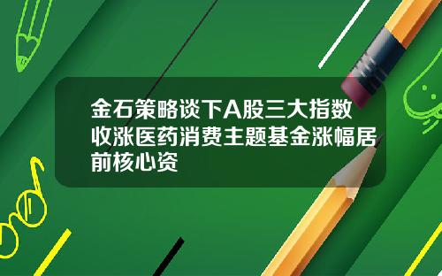 金石策略谈下A股三大指数收涨医药消费主题基金涨幅居前核心资