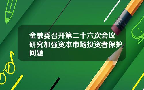 金融委召开第二十六次会议研究加强资本市场投资者保护问题