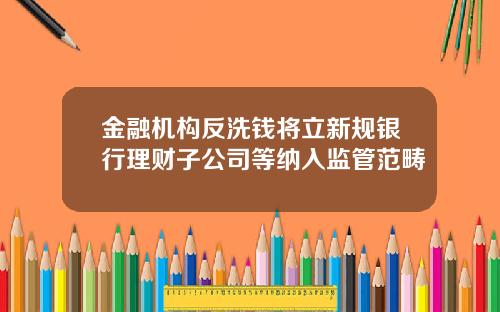 金融机构反洗钱将立新规银行理财子公司等纳入监管范畴