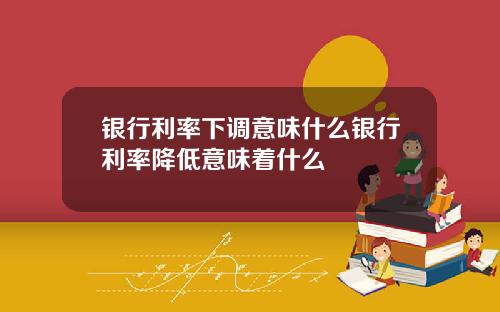 银行利率下调意味什么银行利率降低意味着什么