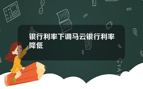 银行利率下调马云银行利率降低