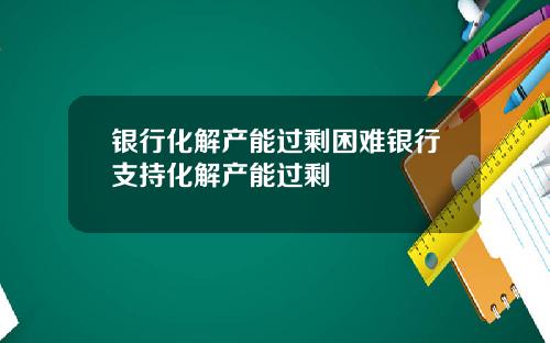 银行化解产能过剩困难银行支持化解产能过剩