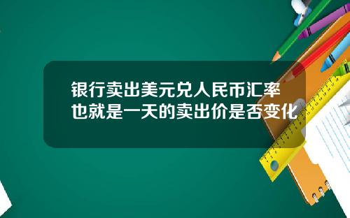 银行卖出美元兑人民币汇率也就是一天的卖出价是否变化