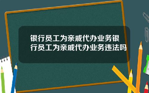 银行员工为亲戚代办业务银行员工为亲戚代办业务违法吗