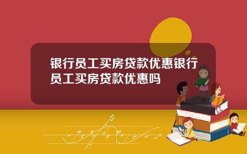 银行员工买房贷款优惠银行员工买房贷款优惠吗