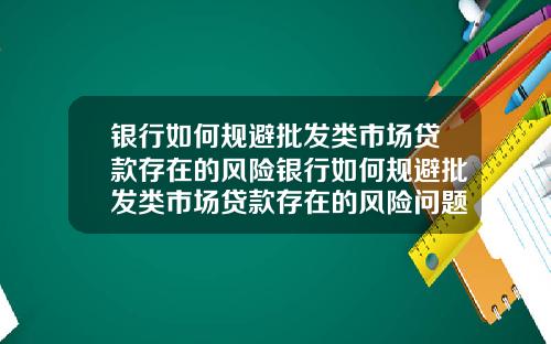 银行如何规避批发类市场贷款存在的风险银行如何规避批发类市场贷款存在的风险问题