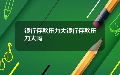 银行存款压力大银行存款压力大吗