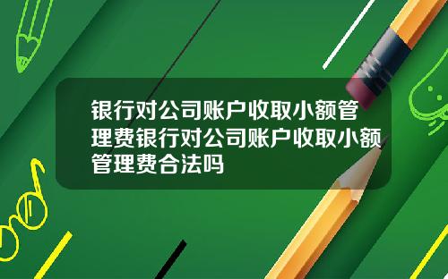银行对公司账户收取小额管理费银行对公司账户收取小额管理费合法吗
