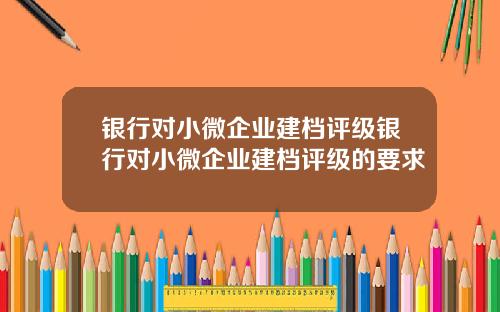 银行对小微企业建档评级银行对小微企业建档评级的要求