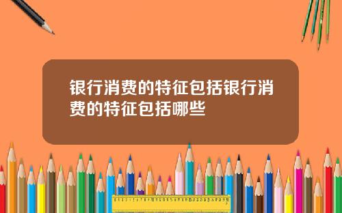 银行消费的特征包括银行消费的特征包括哪些