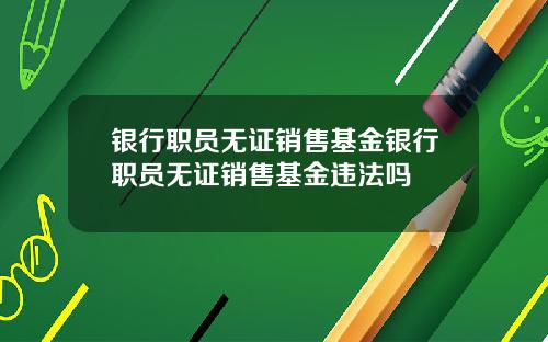 银行职员无证销售基金银行职员无证销售基金违法吗