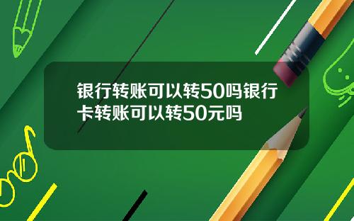 银行转账可以转50吗银行卡转账可以转50元吗