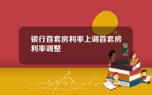 银行首套房利率上调首套房利率调整