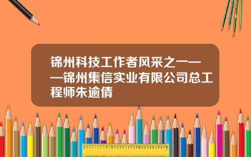 锦州科技工作者风采之一——锦州集信实业有限公司总工程师朱逾倩