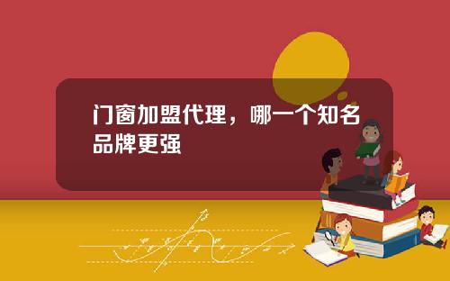 门窗加盟代理，哪一个知名品牌更强