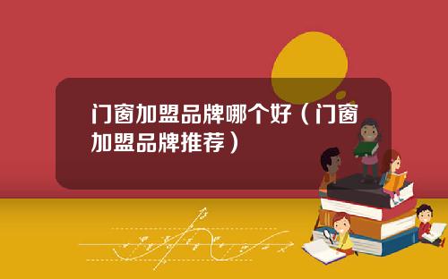 门窗加盟品牌哪个好（门窗加盟品牌推荐）