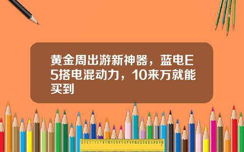 黄金周出游新神器，蓝电E5搭电混动力，10来万就能买到