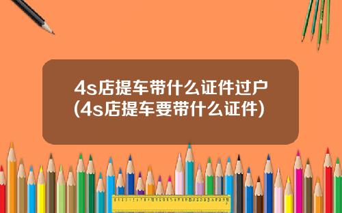 4s店提车带什么证件过户(4s店提车要带什么证件)