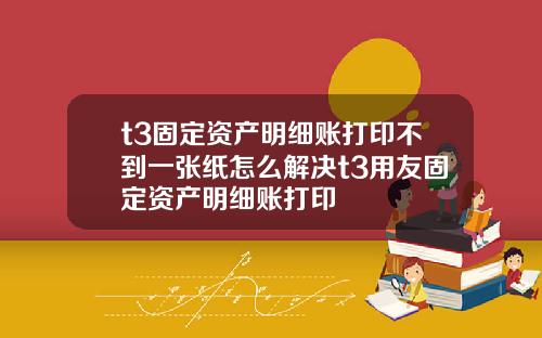 t3固定资产明细账打印不到一张纸怎么解决t3用友固定资产明细账打印