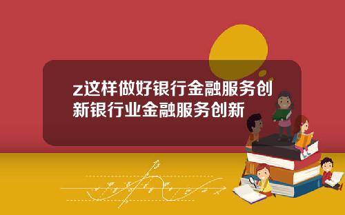 z这样做好银行金融服务创新银行业金融服务创新