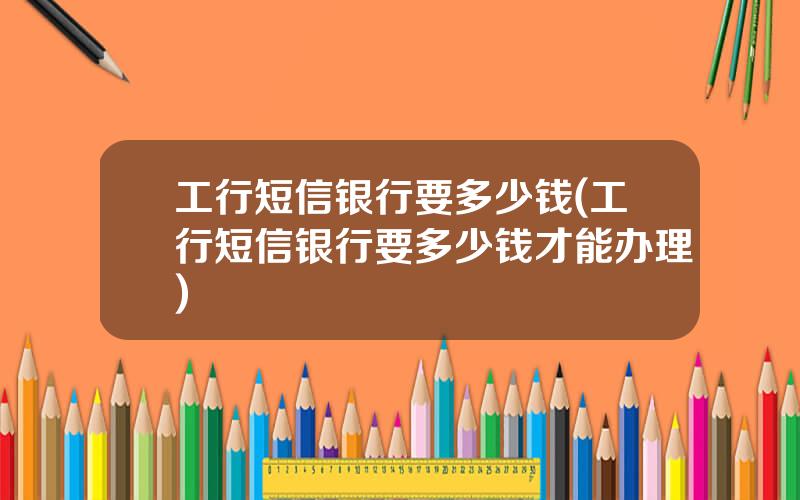 工行短信银行要多少钱(工行短信银行要多少钱才能办理)