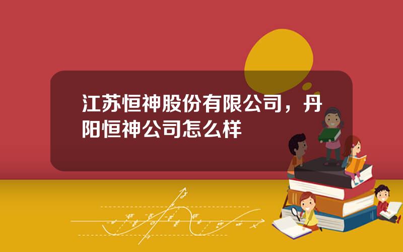 江苏恒神股份有限公司，丹阳恒神公司怎么样