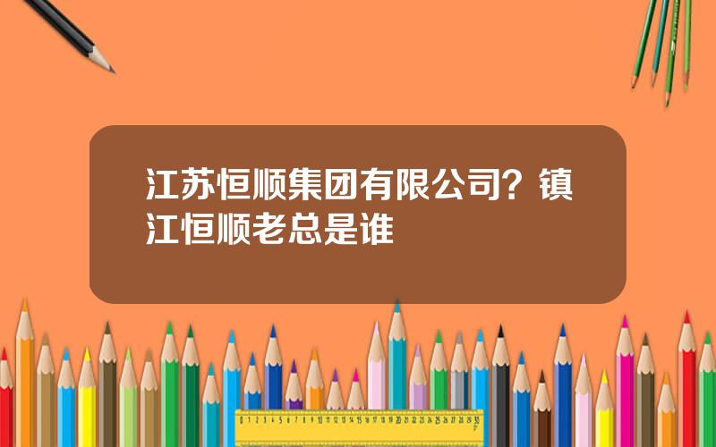 江苏恒顺集团有限公司？镇江恒顺老总是谁