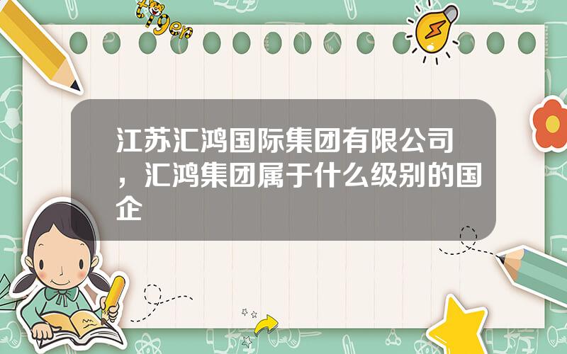 江苏汇鸿国际集团有限公司，汇鸿集团属于什么级别的国企