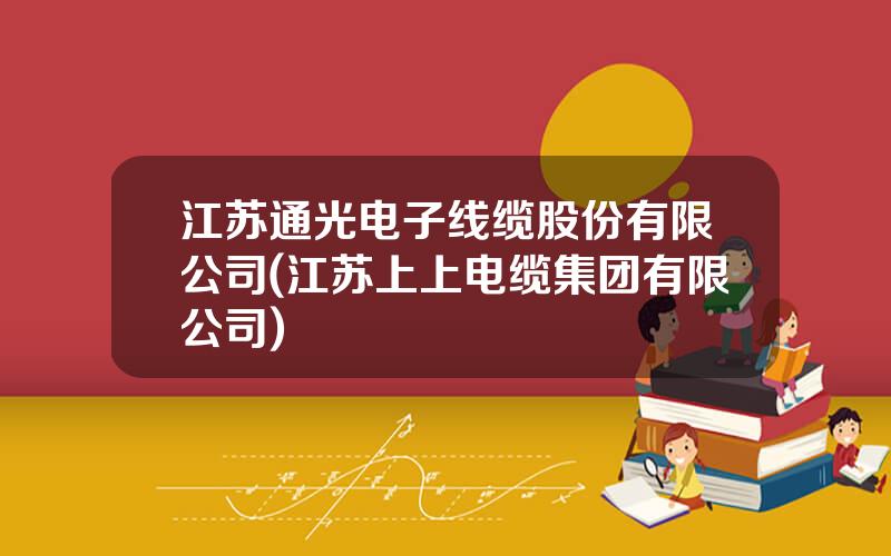 江苏通光电子线缆股份有限公司(江苏上上电缆集团有限公司)