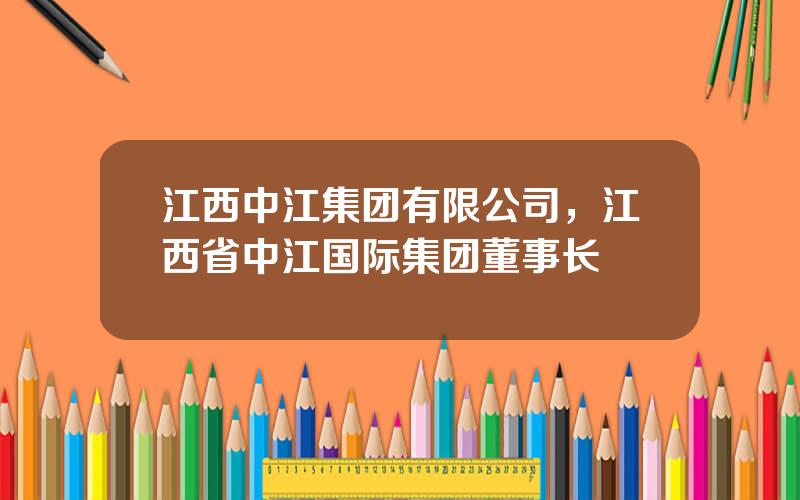 江西中江集团有限公司，江西省中江国际集团董事长