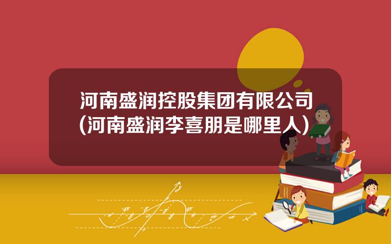 河南盛润控股集团有限公司(河南盛润李喜朋是哪里人)