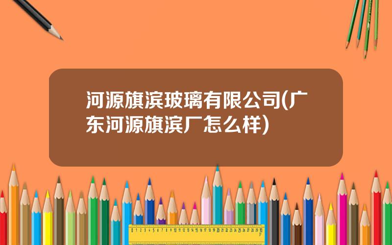河源旗滨玻璃有限公司(广东河源旗滨厂怎么样)