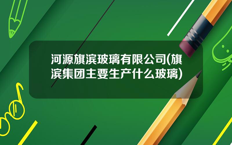 河源旗滨玻璃有限公司(旗滨集团主要生产什么玻璃)