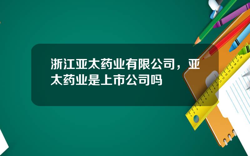 浙江亚太药业有限公司，亚太药业是上市公司吗