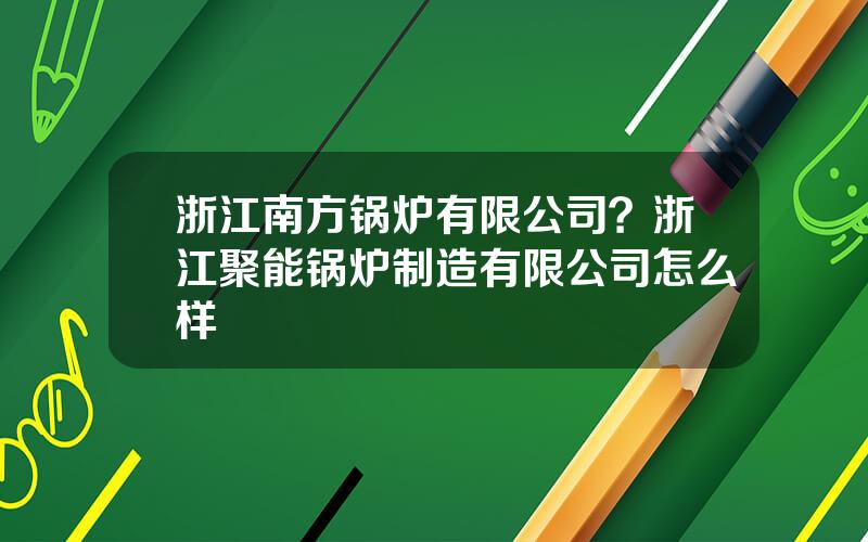 浙江南方锅炉有限公司？浙江聚能锅炉制造有限公司怎么样