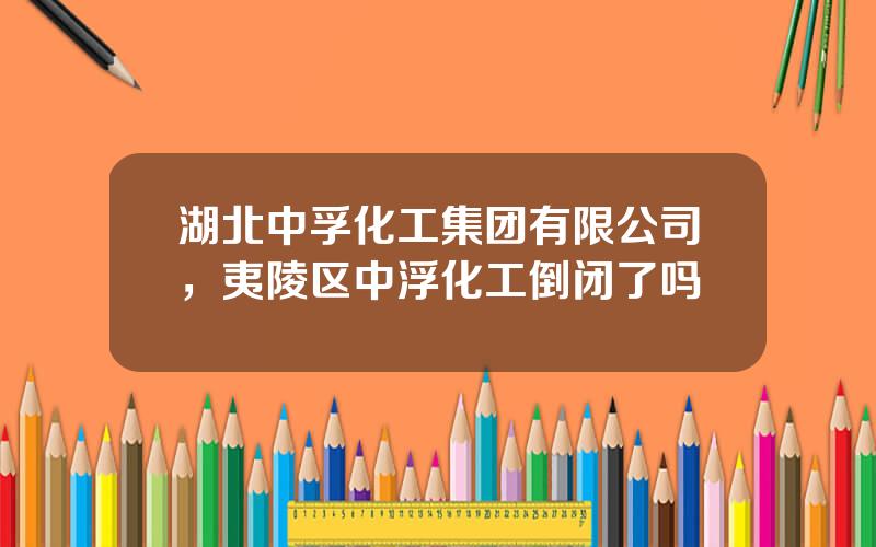 湖北中孚化工集团有限公司，夷陵区中浮化工倒闭了吗