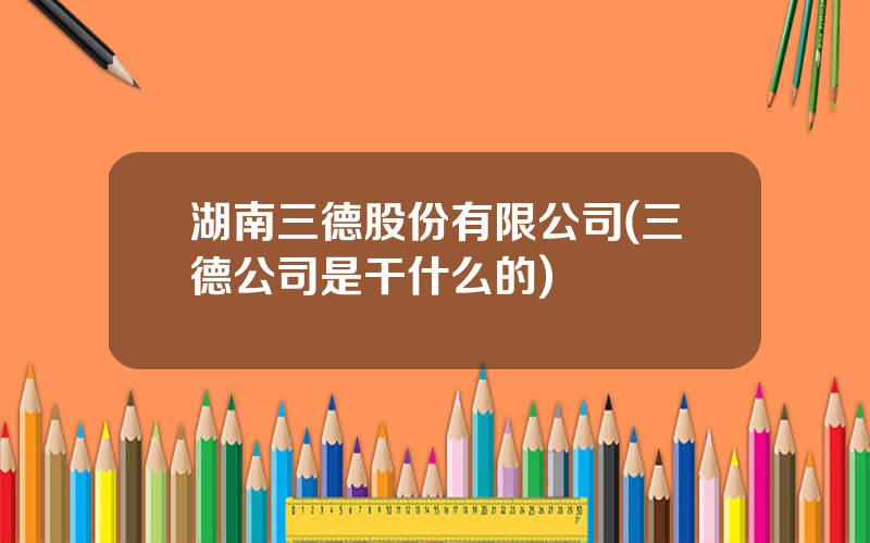 湖南三德股份有限公司(三德公司是干什么的)