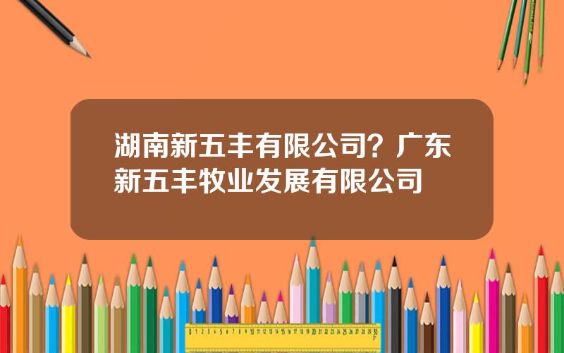 湖南新五丰有限公司？广东新五丰牧业发展有限公司