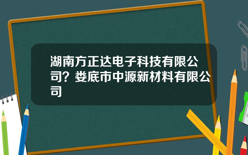 湖南方正达电子科技有限公司？娄底市中源新材料有限公司