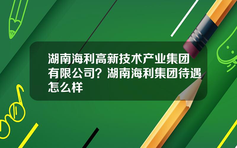 湖南海利高新技术产业集团有限公司？湖南海利集团待遇怎么样