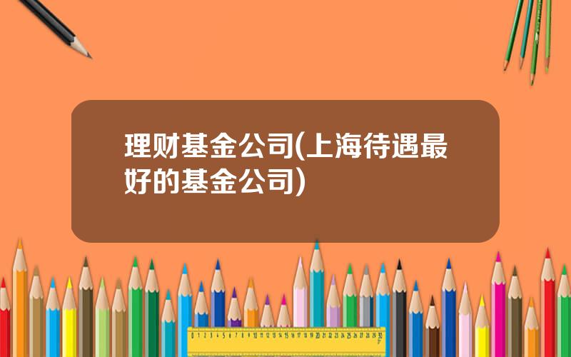 理财基金公司(上海待遇最好的基金公司)